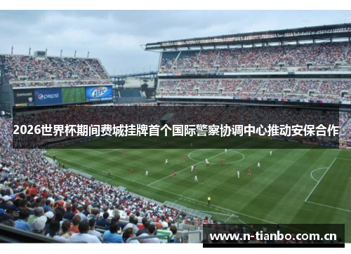 2026世界杯期间费城挂牌首个国际警察协调中心推动安保合作